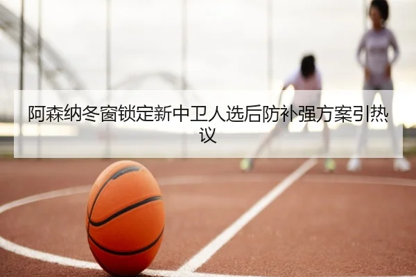 阿森纳冬窗锁定新中卫人选后防补强方案引热议（KaiyuanGames）
